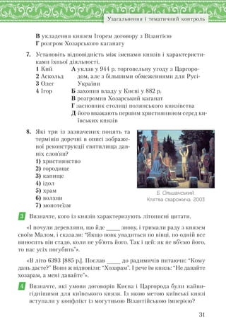 31
Узагальнення і тематичний контроль
В укладення князем Ігорем договору з Візантією
Г розгром Хозарського каганату
7. Установіть відповідність між іменами князів і характеристи-
ками їхньої діяльності.
1 Кий
2 Аскольд
3 Олег
4 Ігор
А уклав у 944 р. торговельну угоду з Царгоро-
дом, але з більшими обмеженнями для Русі-
України
Б захопив владу у Києві у 882 р.
В розгромив Хозарський каганат
Г засновник столиці полянського князівства
Д його вважають першим християнином серед ки-
ївських князів
8. Які три із зазначених понять та
термінів доречні в описі зображе-
ної реконструкції святилища дав-
ніх слов’ян?
1) християнство
2) городище
3) капище
4) ідол
5) храм
6) волхви
7) монотеїзм
3 Визначте, кого із князів характеризують літописні цитати.
«І почули деревляни, що йде _ знову, і тримали раду з князем
своїм Малом, і сказали: “Якщо вовк увадиться по вівці, по одній все
виносить він стадо, коли не уб’ють його. Так і цей: як не вб’ємо його,
то нас усіх погубить”».
«В літо 6393 [885 р.]. Послав _ до радимичів питаючи: “Кому
дань даєте?” Вони ж відповіли: “Хозарам”. І рече їм князь: “Не давайте
хозарам, а мені давайте”».
4 Визначте, які умови договорів Києва і Царгорода були найви-
гіднішими для київського князя. Із якою метою київські князі
вступали у конфлікт із могутньою Візантійською імперією?
Б. Ольшанський.
Клятва сварожича. 2003
 