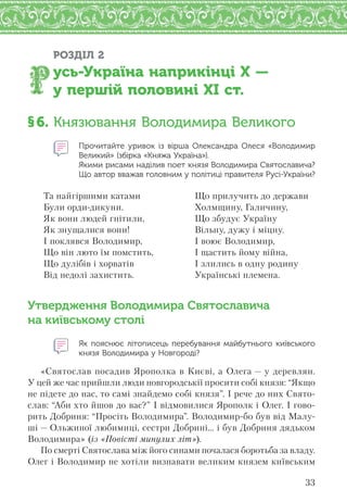 33
РОЗДІЛ 2
усь-Україна наприкінці X —
у першій половині XI ст.
§6. Князювання Володимира Великого
Прочитайте уривок із  вірша Олександра Олеся «Володимир
Великий» (збірка «Княжа Україна»).
Якими рисами наділив поет князя Володимира Святославича?
Що автор вважав головним у політиці правителя Русі-України?
Та найгіршими катами
Були орди-дикуни.
Як вони людей гнітили,
Як знущалися вони!
І поклявся Володимир,
Що він люто їм помстить,
Що дулібів і хорватів
Від недолі захистить.
Що прилучить до держави
Холмщину, Галичину,
Що збудує Україну
Вільну, дужу і міцну.
І воює Володимир,
І щастить йому війна,
І злились в одну родину
Українські племена.
Утвердження Володимира Святославича
на київському столі
Як пояснює літописець перебування майбутнього київського
князя Володимира у Новгороді?
«Святослав посадив Ярополка в Києві, а Олега — у деревлян.
У цей же час прийшли люди новгородськії просити собі князя: “Якщо
не підете до нас, то самі знайдемо собі князя”. І рече до них Свято-
слав: “Аби хто йшов до вас?” І відмовилися Ярополк і Олег. І гово-
рить Добриня: “Просіть Володимира”. Володимир-бо був від Малу-
ші — Ольжиної любимиці, сестри Добрині... і був Добриня дядьком
Володимира» (із «Повісті минулих літ»).
По смерті Святослава між його синами почалася боротьба за владу.
Олег і Володимир не хотіли визнавати великим князем київським
 