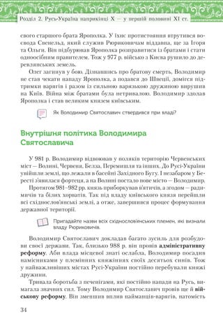 34
Розділ 2. Русь-Україна наприкінці X — у першій половині XI ст.
свого старшого брата Ярополка. У їхнє протистояння втрутився во-
євода Свенельд, який служив Рюриковичам віддавна, ще за Ігоря
та Ольги. Він підбурював Ярополка розправитися із братами і стати
одноосібним правителем. Тож у 977 р. військо з Києва рушило до де-
ревлянських земель.
Олег загинув у бою. Дізнавшись про братову смерть, Володимир
не став чекати нападу Ярополка, а подався до Швеції, домігся під-
тримки варягів і разом із сильною варязькою дружиною вирушив
на Київ. Війна між братами була нетривалою. Володимир здолав
Ярополка і став великим князем київським.
Як Володимир Святославич ствердився при владі?
Внутрішня політика Володимира
Святославича
У 981 р. Володимир відвоював у поляків територію Червенських
міст — Волині, Червеня, Белза, Перемишля та інших. До Русі-України
увійшли землі, що лежали в басейні Західного Бугу. І незабаром у Бе-
ресті з’явилася фортеця, а на Волині постало нове місто — Володимир.
Протягом 981–982 рр. князь приборкував в’ятичів, а згодом —ради-
мичів та білих хорватів. Так під владу київського князя перейшли
всі східнослов’янські землі, а отже, завершився процес формування
державної території.
Пригадайте назви всіх східнослов’янських племен, які визнали
владу Рюриковичів.
Володимир Святославич докладав багато зусиль для розбудо-
ви своєї держави. Так, близько 988 р. він провів адміністративну
реформу. Аби влада місцевої знаті ослабла, Володимир посадив
намісниками у племінних княжіннях своїх десятьох синів. Тож
у найважливіших містах Русі-України постійно перебували княжі
дружини.
Тривала боротьба з печенігами, які постійно напади на Русь, ви-
магала значних сил. Тому Володимир Святославич провів ще й вій-
ськову реформу. Він зменшив вплив найманців-варягів, натомість
 