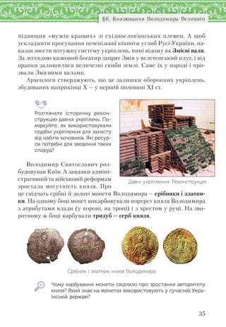 35
§6. Князювання Володимира Великого
підвищив «мужів кращих» зі східнослов’янських племен. А щоб
ускладнити просування печенізької кінноти углиб Русі-України, на-
казав звести потужну систему укріплень, нині відому як Змієві вали.
За легендою казковий богатир запряг Змія у велетенський плуг, і від
оранки залишилися величезні скиби землі. Саме їх у народі і про-
звали Змієвими валами.
Археологи стверджують, що це залишки оборонних укріплень,
збудованих наприкінці Х — у першій половині ХІ ст.
Розгляньте історичну рекон-
струкцію давніх укріплень. По-
міркуйте, як  використовували
подібні укріплення для захисту
від набігів кочовиків. Які ресур-
си потрібні для зведення таких
споруд?
Володимир Святославич роз-
будовував Київ. А завдяки адміні-
стративній та військовій реформам
зростала могутність князя. Про
це свідчать срібні й золоті монети Володимира — срібники і златни-
ки. На одному боці монет викарбовували портрет князя Володимира
з атрибутами влади (у короні, на троні) і з хрестом у руці. На зво-
ротному ж боці карбували тризуб — герб князя.
Срібник і златник князя Володимира
Чому карбування монети свідчило про зростання авторитету
князя? Який знак на монетах використовують у сучасній Укра-
їнській державі?
Давні укріплення. Реконструкція
 