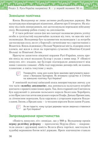 36
Розділ 2. Русь-Україна наприкінці X — у першій половині XI ст.
Зовнішня політика
Князь Володимир не лише активно розбудовував державу. Він
налагоджував міжнародні відносини, дбаючи про її інтереси. На від-
міну від своїх попередників, які застосовували переважно військову
силу, Володимир робив ставку на дипломатію.
У ті часи рейтинг князя (як ми сьогодні називаємо рівень успіху
особи в суспільстві) надзвичайно залежав від того, чи мав він хист
полководця. Володимир був талановитим полководцем і за потреби
застосовував силу, як-от у боротьбі з печенігами чи у протистоянні з
Візантією. Князь відвоював у Польщі Червенські міста, підкорив землі
племен, які жили в лісах на територіях сучасних Північно-Східної
Польщі та Північної Литви.
Прагнучи захистити південні кордони Русі-України, князь про-
вів похід на землі волзьких булгар і уклав з ними мир. У «Повісті
минулих літ» згадано, що булгари підтвердили домовленості між
ними і князем словами: «Хіба тоді порушимо договір свій, як камінь
плаватиме, а хміль тонутиме у воді».
Поміркуйте, чому для князя було важливо врегулювати відно-
сини з  Волзькою Булгарією. Як впливало сусідство зі Степом
на зовнішню політику Русі-України?
У зовнішній політиці київський князь використовував звичну для
тих часів «шлюбну дипломатію», яка допомагала налагодити потрібні
контакти з правителями інших країн. Так, його старший син Святополк
був одружений із донькою польського короля Болеслава Хороброго,
а син Ярослав став зятем шведського короля Олафа. Донька Премислава,
за літописним переказом, була одружена з угорським королем Влади-
славом Лисим, а Предислава — із чеським королем Болеславом Рудим.
Як ви гадаєте, чому сусідні держави часом зверхньо ставилися
до Русі-України?
Запровадження християнства
«Повість минулих літ» оповідає, що у 980 р. Володимир провів
першу релігійну реформу — проголосив Перуна (бога — покрови-
теля князя і дружини) замість Велеса (бога торгівлі, мистецтва й
худоби) верховним богом всієї держави. Проте язичництво ставало
 