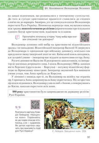 37
§6. Князювання Володимира Великого
на заваді відносинам, що розвивалися у тогочасному суспільстві.
До того ж сусідні християнські правителі ставилися до східних
слов’ян як до варварів. Імовірно, усе це спонукало князя Володимира
охрестити Русь-Україну. Літописець переказує нам, як вагався князь
між трьома монотеїстичними релігіями (віровченнями про існування
єдиного Бога): християнством, юдаїзмом та ісламом.
Прочитайте літописну історію. Чому вибір віри кня-
зем описаний так докладно?
Володимир зупинив свій вибір на християнстві візантійського
зразка, і не випадково. Візантійський імператор Василій ІІ звернувся
до Володимира із проханням про військову допомогу, оскільки сам
придушити змову імперської знаті не міг. Київський князь погодився,
але за однієї умови—імператор має віддати за нього свою сестру Анну.
Русичі допомогли Василію ІІ розгромити заколотників, та імпера-
тор не поспішав дотримати слова. І князь Володимир у 988 р. захопив
місто Херсонес (друга назва — Корсунь) — потужну візантійську фор-
тецю на Кримському півострові. Імператор змушений був виконати
умови угоди, тож Анна прибула до Корсуня.
У літописі є оповідь про те, як Володимир на якийсь час втратив
зір. І принцеса Анна запропонувала йому охреститися. Після хрестин
зір князя відновився, Володимир узяв шлюб з Анною, а повернувшись
до Києва, наказав охрестити всіх киян.
988 року християнство було запроваджено як державну релігію
Русі-України.
Розгляньте картину Клав-
дія Лебедєва «Хрещен-
ня киян». Порівняйте,
як цю подію описав літо-
писець, а як — художник.
Які деталі картини свід-
чать про важливість події
для Русі-України? К. Лебедєв. Хрещення киян. 1916
 