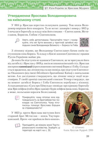 39
§7. Русь-Україна за Ярослава Мудрого
Утвердження Ярослава Володимировича
на київському столі
У 1014 р. Ярослав перестав сплачувати данину. Тож князь Воло-
димир вирішив його покарати. Та не встиг: захворів і помер у 1015 р.
І почалася боротьба за владу між його синами — Святославом, Мсти-
славом, Борисом, Глібом і Святополком.
Уявіть себе детективами. Прочитайте текст і помір-
куйте, хто міг бути винним у трагічній загибелі мо-
лодших синів Володимира Великого — Бориса та Гліба.
З літопису відомо, що Володимир Святославич бачив своїм на-
ступником сина Бориса. Та владу в Києві захопив Святополк і правив
Руссю-Україною майже рік.
До яких би підступів не вдавався Святополк, це не врятувало його
від загибелі, і Ярослав у 1019 р. посів великокнязівський стіл. Ярослав
посприяв канонізації (проголошенню святими) Бориса і Гліба. Склада-
ється враження, що літописець склав оповідь про підступи Святопол-
ка Окаянного (від імені біблійного братовбивці Каїна) з повчальною
метою. Але дослідники стверджують, що літопис описує події недо-
стовірно. У своїй хроніці саксонський єпископ Тітмар стверджує, що
на момент загибелі Бориса і Гліба Святополк перебував у в’язниці.
А скандинавська «Сага про Еймунда» оповідає про криваву боротьбу
між Яріслейфом (тобто Ярославом) і Буріслейфом (можливо, Борисом,
а може, польським королем Болеславом).
Поміркуйте, чому літопис всю від-
повідальність за братовбивство по-
кладає на  Святополка. Чому літо-
писець показує Ярослава борцем
за справедливість?
У 1023 р. проти Ярослава виступив його
старший брат Мстислав — князь Тмуторо-
канський. Проте «не прийняли його кияни».
Пригадайте, де лежали землі Тмуто-
роканського князівства. Знайдіть ці
території на карті на с. 32.
О. Штанько.
Князь Ярослав Мудрий. 1999
 