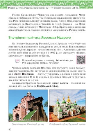 40
Розділ 2. Русь-Україна наприкінці X — у першій половині XI ст.
У битві 1024 р. поблизу Чернігова між князями Ярославом і Мсти-
славом переможця не було, тому брати домовилися поділити терито-
рію Русі-України по Дніпру і правити разом. Київ із Правобережжям
залишився за Ярославом, а Чернігів із Лівобережжям — за Мсти-
славом. Лише після смерті Мстислава 1036 р. Ярослав почав правити
одноосібно і став, за словами літописця, «самовладцем Руської землі».
Внутрішня політика Ярослава Мудрого
Як і батько Володимир Великий, князь Ярослав мусив боротися
з печенігами, які постійно нападали на руські землі. Він зміцнював
південні рубежі держави і «ставив міста по Росі». Але печенізькі орди
змогли подолати ці укріплення й у 1036 р., як стверджує «Повість
минулих літ», прорвалися до Києва.
Прочитайте уривок з  літопису. Які наслідки для
Русі-України мав розгром печенігів?
Чимало зусиль докладав Ярослав, аби поставити нові і розбуду-
вати існуючі міста. Він витрачав на укріплення Києва великі кошти,
звів «місто Ярослава» — систему укріплень із ровами і земляними
валами заввишки 14 м, із міцними дубовими стінами та баштами,
яка простяглася на 3,5 км.
За наказом Ярослава було зведено Золоті ворота — головний па-
радний в’їзд до Києва та Софійський собор.
Золоті ворота. Сучасний вигляд Софійський собор. Сучасний вигляд
 