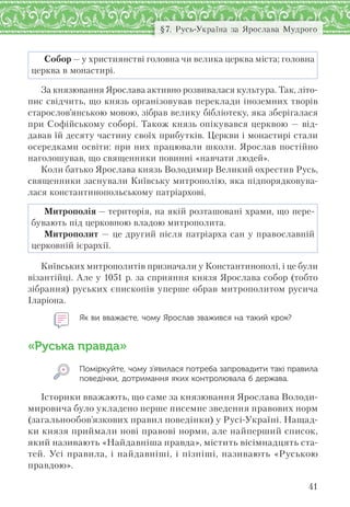 41
§7. Русь-Україна за Ярослава Мудрого
Собор — у християнстві головна чи велика церква міста; головна
церква в монастирі.
За князювання Ярослава активно розвивалася культура. Так, літо-
пис свідчить, що князь організовував переклади іноземних творів
старослов’янською мовою, зібрав велику бібліотеку, яка зберігалася
при Софійському соборі. Також князь опікувався церквою — від-
давав їй десяту частину своїх прибутків. Церкви і монастирі стали
осередками освіти: при них працювали школи. Ярослав постійно
наголошував, що священники повинні «навчати людей».
Коли батько Ярослава князь Володимир Великий охрестив Русь,
священники заснували Київську митрополію, яка підпорядковува-
лася константинопольському патріархові.
Митрополія — територія, на якій розташовані храми, що пере-
бувають під церковною владою митрополита.
Митрополит — це другий після патріарха сан у православній
церковній ієрархії.
Київських митрополитів призначали у Константинополі, і це були
візантійці. Але у 1051 р. за сприяння князя Ярослава собор (тобто
зібрання) руських єпископів уперше обрав митрополитом русича
Іларіона.
Як ви вважаєте, чому Ярослав зважився на такий крок?
«Руська правда»
Поміркуйте, чому з’явилася потреба запровадити такі правила
поведінки, дотримання яких контролювала б держава.
Історики вважають, що саме за князювання Ярослава Володи-
мировича було укладено перше писемне зведення правових норм
(загальнообов’язкових правил поведінки) у Русі-Україні. Нащад-
ки князя приймали нові правові норми, але найперший список,
який називають «Найдавніша правда», містить вісімнадцять ста-
тей. Усі правила, і найдавніші, і пізніші, називають «Руською
правдою».
 