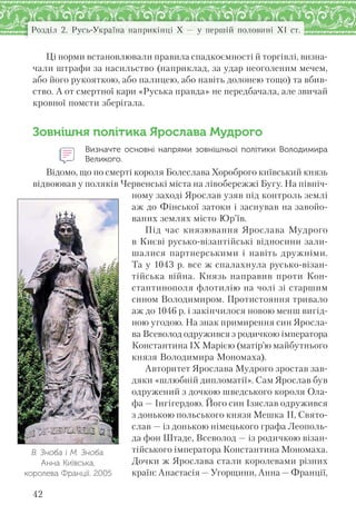 42
Розділ 2. Русь-Україна наприкінці X — у першій половині XI ст.
Ці норми встановлювали правила спадкоємності й торгівлі, визна-
чали штрафи за насильство (наприклад, за удар неоголеним мечем,
або його рукояткою, або палицею, або навіть долонею тощо) та вбив-
ство. А от смертної кари «Руська правда» не передбачала, але звичай
кровної помсти зберігала.
Зовнішня політика Ярослава Мудрого
Визначте основні напрями зовнішньої політики Володимира
Великого.
Відомо, що по смерті короля Болеслава Хороброго київський князь
відвоював у поляків Червенські міста на лівобережжі Бугу. На північ-
ному заході Ярослав узяв під контроль землі
аж до Фінської затоки і заснував на завойо-
ваних землях місто Юр’їв.
Під час князювання Ярослава Мудрого
в Києві русько-візантійські відносини зали-
шалися партнерськими і навіть дружніми.
Та у 1043 р. все ж спалахнула русько-візан-
тійська війна. Князь направив проти Кон-
стантинополя флотилію на чолі зі старшим
сином Володимиром. Протистояння тривало
аж до 1046 р. і закінчилося новою менш вигід-
ною угодою. На знак примирення син Яросла-
ва Всеволод одружився з родичкою імператора
Константина ІХ Марією (матір’ю майбутнього
князя Володимира Мономаха).
Авторитет Ярослава Мудрого зростав зав-
дяки «шлюбній дипломатії». Сам Ярослав був
одружений з дочкою шведського короля Ола-
фа — Інгігердою. Його син Ізяслав одружився
з донькою польського князя Мешка II, Свято-
слав — із донькою німецького графа Леополь-
да фон Штаде, Всеволод — із родичкою візан-
тійського імператора Константина Мономаха.
Дочки ж Ярослава стали королевами різних
країн: Анастасія — Угорщини, Анна — Франції,
В. Зноба і М. Зноба.
Анна Київська,
королева Франції. 2005
 