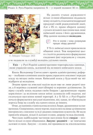 44
Розділ 2. Русь-Україна наприкінці X — у першій половині XI ст.
На ранніх етапах державності
вільні селяни-общинники віддавали
певну кількість сільськогосподарської
продукції своїй родоплемінній знаті.
Але з IX ст. право збирати данину
з усього вільного населення мав лише
київський князь і його дружинники.
Збір данини називали полюддям.
Хто із  князів і  чому унормував
процес збору данини?
У X ст. київські князі привласнили
общинні землі. Тож наприкінці цьо-
го століття розпочалося формування
спадкових (які передавали у спадок,
а не надавали за службу) володінь удільних князів.
Уділ — у Русі-Україні адміністративно-територіальна одиниця,
якою управляв князь, залежний від великого київського князя.
Князь Володимир Святославич провів адміністративну рефор-
му — позбавив племінних князів права управляти землями і передав
владу на місцях своїм синам. Київський князь у будь-який час міг
відібрати ці володіння.
Згодом право на земельні наділи мали вже не лише родичі кня-
зя, а й верхівка служивої знаті (бояри) та верховне духівництво. За
вірну службу князь надавав своїм боярам і дружинникам «право
кормління»: за велінням князя воїни залишали собі податки, які
сплачувало населення певної території. А у X–XI ст. у Русі-Україні
почали формуватися васальні відносини, які, однак, не обмежували
перехід бояр на службу від одного князя до іншого.
Отже, до панівних станів належали князі, бояри, дружинники та свя-
щенники. Священники, своєю чергою, поділялися на вище духівництво
(митрополит, єпископи та ін.) і рядових священнослужителів. Не мали
привілеїв міщани, вільні й залежні селяни, дворова челядь (холопи).
Чисельно найбільшою частиною населення були смерди — осо-
бисто вільні селяни-общинники. Закупи і рядовичі — це тимчасово
залежні селяни. Закупи — селяни, які працювали на землевласника
К. Лебедєв. Полюддя. 1903
 