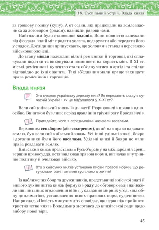 45
§8. Суспільний устрій. Влада князя
за грошову позику (купу). А от селян, які працювали на землевлас-
ника за договором (рядом), називали рядовичами.
Найтяжчим було становище холопів. Вони повністю залежали
від феодала, який міг продати холопа, подарувати або передати його
у спадок. Дослідники припускають, що холопами ставали переважно
військовополонені.
До стану міщан належали вільні ремісники й торговці, які спла-
чували податки та виконували повинності на користь міст. В XI ст.
міські ремісники і купецтво стали об’єднуватися в артілі та спілки
відповідно до їхніх занять. Такі об’єднання мали краще захищати
права ремісників і торговців.
Влада князя
Хто очолює українську державу нині? Як передають владу в су-
часній Україні і як це відбувалося у Х–ХІ ст.?
Великий київський князь із династії Рюриковичів правив одно-
осібно. Винятком був лише період правління тріумвірату Ярославичів.
Пригадайте, кого в середньовіччі називали васалами.
Верховним сеньйором (або сюзереном), який мав право надавати
землю, був великий київський князь. Усі інші удільні князі, бояри
і дружинники були його васалами. Удільні князі й бояри не мали
права роздавати землю.
Київський князь представляв Русь-Україну на міжнародній арені,
вершив правосуддя, встановлював правові норми, визначав внутріш-
ню політику й очолював військо.
Хто з київських князів установив писані правові норми, що ре-
гулювали різні питання суспільного життя?
Із наближених бояр та дружинників, представників міської знаті й
вищого духівництва князь формував раду, де обговорювали найваж-
ливіші питання: оголошення війни, укладання мирних угод, «шлюб-
ну дипломатію», установлення нових правових норм, судочинство.
Наприклад, «Повість минулих літ» оповідає, що перш ніж прийняти
християнство князь Володимир звертався до князівської ради щодо
вибору нової віри.
 