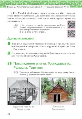 46
Розділ 2. Русь-Україна наприкінці X — у першій половині XI ст.
У Русі-Україні зберігалася традиція скликати віче — загальні
збори вільного населення. Але поступово повсякденне життя зна-
чимих міст підпорядковувала собі княжа адміністрація, а роль віче
зменшувалася.
1. Чи погоджуєтеся ви із  твердженням,  що Русь-
Україна у другій половині Х — першій половині ХІ ст.
була централізованою монархією?
2. Виконайте онлайн-вправи.
Домашнє завдання
1 Знайдіть у додаткових джерелах інформацію про те, чим одно-
осібне правління відрізняється від «дружинної держави». Зано-
туйте у зошит.
2 Охарактеризуйте становище непривілейованих верств населення
або статусу жіноцтва Русі-України.
§9. Повсякденне життя. Господарство.
Ремесла. Торгівля
Розгляньте зображення. Який матеріал, на вашу думку, був ос-
новним у будівництві житла? Чому?
Будинок гончара, XII ст.
Реконструкція
Житло ХІ ст.
Реконструкція
 