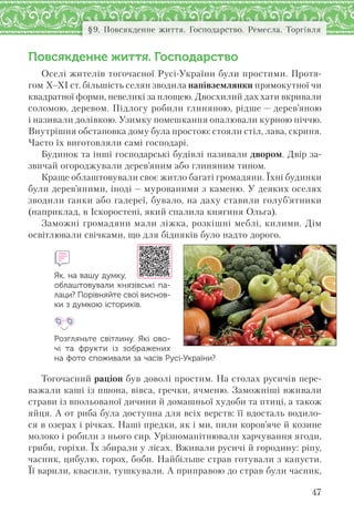47
§9. Повсякденне життя. Господарство. Ремесла. Торгівля
Повсякденне життя. Господарство
Оселі жителів тогочасної Русі-України були простими. Протя-
гом Х–ХІ ст. більшість селян зводила напівземлянки прямокутної чи
квадратної форми, невеликі за площею. Двосхилий дах хати вкривали
соломою, деревом. Підлогу робили глиняною, рідше — дерев’яною
і називали долівкою. Узимку помешкання опалювали курною піччю.
Внутрішня обстановка дому була простою: стояли стіл, лава, скриня.
Часто їх виготовляли самі господарі.
Будинок та інші господарські будівлі називали двором. Двір за-
звичай огороджували дерев’яним або глиняним тином.
Краще облаштовували своє житло багаті громадяни. Їхні будинки
були дерев’яними, іноді — мурованими з каменю. У деяких оселях
зводили ґанки або галереї, бувало, на даху ставили голуб’ятники
(наприклад, в Іскоростені, який спалила княгиня Ольга).
Заможні громадяни мали ліжка, розкішні меблі, килими. Дім
освітлювали свічками, що для бідняків було надто дорого.
Як, на вашу думку,
облаштовували князівські па-
лаци? Порівняйте свої виснов-
ки з думкою істориків.
Розгляньте світлину. Які ово-
чі та  фрукти із  зображених
на фото споживали за часів Русі-України?
Тогочасний раціон був доволі простим. На столах русичів пере-
важали каші із пшона, вівса, гречки, ячменю. Заможніші вживали
страви із впольованої дичини й домашньої худоби та птиці, а також
яйця. А от риба була доступна для всіх верств: її вдосталь водило-
ся в озерах і річках. Наші предки, як і ми, пили коров’яче й козине
молоко і робили з нього сир. Урізноманітнювали харчування ягоди,
гриби, горіхи. Їх збирали у лісах. Вживали русичі й городину: ріпу,
часник, цибулю, горох, боби. Найбільше страв готували з капусти.
Її варили, квасили, тушкували. А приправою до страв були часник,
 