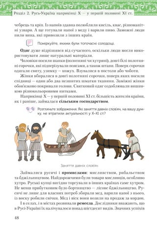 48
Розділ 2. Русь-Україна наприкінці X — у першій половині XI ст.
чебрець та кріп. Із напоїв здавна полюбляли кисіль, квас, різноманіт-
ні узвари. А ще готували напої з меду і варили пиво. Заможні люди
пили вина, які привозили з інших країн.
Поміркуйте, якими були тогочасні солодощі.
Одяг дуже відрізнявся від сучасного, оскільки люди могли вико-
ристовувати лише натуральні матеріали.
Чоловіки носили шапки (полотняні чи хутряні), довгі білі полотня-
ні сорочки, які підперізували поясами, а також штани. Поверх сорочки
одягали свиту, узимку — кожух. Взувалися в постоли або чоботи.
Жінки вбиралися в довгі полотняні сорочки, поверх яких носили
спідниці — один або два незшитих шматки тканини. Заміжні жінки
обов’язково покривали голови. Святковий одяг оздоблювали вишив-
кою різнокольоровими нитками.
Наприкінці X—у першій половині XI ст. більшість жителів країни,
як і раніше, займалася сільським господарством.
Розгляньте зображення. Які заняття давніх слов’ян, на вашу дум-
ку, не втратили актуальності у Х–ХІ ст.?
Заняття давніх слов’ян
Займалися русичі і промислами: мисливством, рибальством
та бджільництвом. Найдорожчими були товари мисливців, особливо
хутро. Руські купці вигідно торгували в інших країнах саме хутром.
Не менш прибутковим було бортництво — лісове бджільництво. Ру-
сичі не лише для власних потреб збирали мед, варили напої з нього,
із воску робили свічки. Мед і віск вони возили на продаж за кордон.
І в селах, і в містах розвивали ремесла. Дослідники вважають, що
в Русі-Україні їх налічувалося понад шістдесят видів. Значних успіхів
 