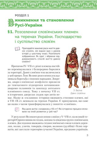 5
РОЗДІЛ 1
иникнення та становлення
Русі-України
§1. Розселення слов’янських племен
на теренах України. Господарство
і суспільство слов’ян
Пригадайте важливі риси життя дав-
ніх слов’ян, які відомі вам з уроків
історії у шостому класі. Розгляньте
зображення. Як одяг і вбрання від-
дзеркалюють спосіб життя давніх
слов’ян?
Протягом IV–VII ст. різні племена постій-
но переміщувалися і безперервно боролися
за території. Давні слов’яни теж включилися
у цей процес. Їхнє Велике розселення усклад-
нювала боротьба з іншими народами. Зокре-
ма, аваро-слов’янські конфлікти призвели
до тимчасового підкорення кочовиками-
аварами склавинів та занепаду антського
племінного союзу. Тому з початку VII ст.
в історичних джерелах згадок про антів не-
має. Назву ж «склавини» історики вживають стосовно племен, які
в VII–IX ст. мешкали на теренах України. Є припущення, що саме
ця назва з часом трансформувалася у поняття «слов’яни».
Яка доля антів і склавинів у VII ст.? Які історичні процеси впли-
вали на їхній розвиток у цей час?
У результаті Великого розселення слов’ян у V–VII ст. на великій те-
риторії Європи виникли східна, західна та південна групи слов’янських
племен. Дослідники вважають східнослов’янські союзи племен дерев-
лян, полян, уличів, тиверців, сіверян, волинян (дулібів) і білих хор-
ватів, які заселяли територію сучасної України, предками українців.
З. Васіна.
Давні слов’яни
 