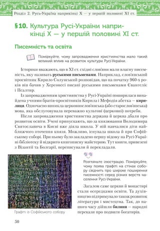 50
Розділ 2. Русь-Україна наприкінці X — у першій половині XI ст.
§10. Культура Русі-України напри-
кінці X — у першій половині XI ст.
Писемність та освіта
Поміркуйте, чому запровадження християнства мало такий
великий вплив на розвиток культури Русі-України.
Історики вважають, що в XI ст. східні слов’яни мали власну писем-
ність, яку називать руськими письменами. Наприклад, слов’янський
просвітник Кирило Солунський розповідав, що на початку 960-х ро-
ків він бачив у Херсонесі писані руськими письменами Євангеліє
і Псалтир.
Із запровадженням християнства у Русі-Україні поширилася вина-
йдена учнями братів-просвітників Кирила і Мефодія абетка — кири-
лиця. Одночасно виникла церковнослов’янська (або старослов’янська)
мова, яка обслуговувала переважно культові (церковні) потреби.
Після запровадження християнства держава й церква дбали про
розвиток освіти. Учені припускають, що за князювання Володимира
Святославича в Києві вже діяла школа. У ній навчалися діти най-
ближчого оточення князя. Можливо, існувала школа й при Софій-
ському соборі. При ньому було закладено першу відому на Русі-Украї-
ні бібліотеку й відкрито книгописну майстерню. Тут книги, привезені
з Візантії та Болгарії, переписували й перекладали.
Розгляньте ілюстрацію. Поміркуйте,
чому поява графіті на стінах собо-
ру свідчить про широке поширення
писемності серед різних верств на-
селення Русі-України.
Загалом саме церкви й монастирі
стали осередками освіти. Та духів-
ництво підтримувало також розвиток
літератури і мистецтва. Так, до на-
шого часу дійшли билини — народні
перекази про подвиги богатирів.Графіті із Софійського собору
 