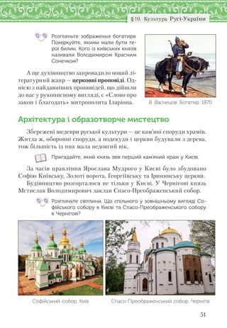 51
§10. Культура Русі-України
Розгляньте зображення богатиря.
Поміркуйте, якими мали бути ге-
рої билин. Кого із київських князів
називали Володимиром Красним
Сонечком?
А ще духівництво запровадило новий лі-
тературний жанр — церковні проповіді. Од-
нією з найдавніших проповідей, що дійшли
до нас у рукописному вигляді, є «Слово про
закон і благодать» митрополита Іларіона.
Архітектура і образотворче мистецтво
Збережені шедеври руської культури — це кам’яні споруди храмів.
Житла ж, оборонні споруди, а подекуди і церкви будували з дерева,
тож більшість із них мала недовгий вік.
Пригадайте, який князь звів перший кам’яний храм у Києві.
За часів правління Ярослава Мудрого у Києві було збудовано
Софію Київську, Золоті ворота, Георгіївську та Ірининську церкви.
Будівництво розгорталося не тільки у Києві. У Чернігові князь
Мстислав Володимирович заклав Спасо-Преображенський собор.
Розгляньте світлини. Що спільного у зовнішньому вигляді Со-
фійського собору в Києві та Спасо-Преображенського собору
в Чернігові?
Софійський собор, Київ Спасо-Преображенський собор, Чернігів
В. Васнецов. Богатир. 1870
 