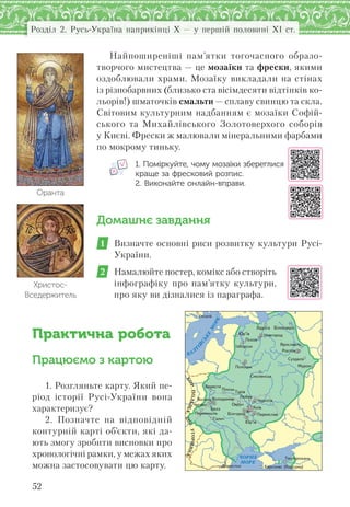 52
Розділ 2. Русь-Україна наприкінці X — у першій половині XI ст.
Найпоширеніші пам’ятки тогочасного образо-
творчого мистецтва — це мозаїки та фрески, якими
оздоблювали храми. Мозаїку викладали на стінах
із різнобарвних (близько ста вісімдесяти відтінків ко-
льорів!) шматочків смальти — сплаву свинцю та скла.
Світовим культурним надбанням є мозаїки Софій-
ського та Михайлівського Золотоверхого соборів
у Києві. Фрески ж малювали мінеральними фарбами
по мокрому тиньку.
1. Поміркуйте, чому мозаїки збереглися
краще за фресковий розпис.
2. Виконайте онлайн-вправи.
Домашнє завдання
1 Визначте основні риси розвитку культури Русі-
України.
2 Намалюйте постер, комікс або створіть
інфографіку про пам’ятку культури,
про яку ви дізналися із параграфа.
Практична робота
Працюємо з картою
1. Розгляньте карту. Який пе-
ріод історії Русі-України вона
характеризує?
2. Позначте на відповідній
контурній карті об’єкти, які да-
ють змогу зробити висновки про
хронологічні рамки, у межах яких
можна застосовувати цю карту.
Христос-
Вседержитель
Оранта
БАЛ
Т
ІЙ
СЬКЕ
М
ОРЕ
КОР.ПОЛЬЩА
КОР.УГОРЩИНА
ЧОРНЕ
МОРЕ
Õåðñîíåñ (Êîðñóíü)
Òìóòîðîêàíü
Ïåðåìèøëü
Âîëîäèìèð
Ïåðåÿñëàâ
Ñìîëåíñüê
ßðîñëàâëü
Á³ëîîçåðî
Äîðîñòîë
Íîâãîðîä
²çáîðñüê
Á³ëãîðîä
Ïîëîöüê
Ñóçäàëü
×åðí³ã³â
Áåðåñòÿ
Âîëèíü
×åðâåí
Óïñàëà
Ëàäîãà
Ðîñòîâ
Ëþáå÷
Ìóðîì
Ï³íñüê
Îâðó÷
Ãàëè÷
Ïñêîâ
Þð’¿â
Þð’¿â
Òóð³â
Áåëç Êè¿â
 