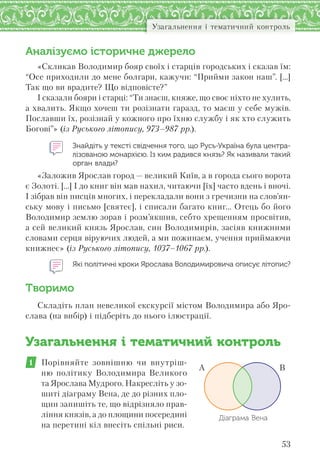 53
Узагальнення і тематичний контроль
Аналізуємо історичне джерело
«Скликав Володимир бояр своїх і старців городських і сказав їм:
“Осе приходили до мене болгари, кажучи: “Прийми закон наш”. […]
Так що ви врадите? Що відповісте?”
І сказали бояри і старці: “Ти знаєш, княже, що своє ніхто не хулить,
а хвалить. Якщо хочеш ти розізнати гаразд, то маєш у себе мужів.
Пославши їх, розізнай у кожного про їхню службу і як хто служить
Богові”» (із Руського літопису, 973–987 рр.).
Знайдіть у тексті свідчення того, що Русь-Україна була центра-
лізованою монархією. Із ким радився князь? Як називали такий
орган влади?
«Заложив Ярослав город — великий Київ, а в города сього ворота
є Золоті. […] І до книг він мав нахил, читаючи [їх] часто вдень і вночі.
І зібрав він писців многих, і перекладали вони з гречизни на слов’ян-
ську мову і письмо [святеє], і списали багато книг… Отець бо його
Володимир землю зорав і розм’якшив, себто хрещенням просвітив,
а сей великий князь Ярослав, син Володимирів, засіяв книжними
словами серця віруючих людей, а ми пожинаєм, учення приймаючи
книжнеє» (із Руського літопису, 1037–1067 рр.).
Які політичні кроки Ярослава Володимировича описує літопис?
Творимо
Складіть план невеликої екскурсії містом Володимира або Яро-
слава (на вибір) і підберіть до нього ілюстрації.
Узагальнення і тематичний контроль
1 Порівняйте зовнішню чи внутріш-
ню політику Володимира Великого
та Ярослава Мудрого. Накресліть у зо-
шиті діаграму Вена, де до різних пло-
щин запишіть те, що відрізняло прав-
ління князів, а до площини посередині
на перетині кіл внесіть спільні риси.
А В
Діаграма Вена
 