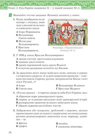 54
Розділ 2. Русь-Україна наприкінці X — у першій половині XI ст.
2 Виконайте тестові завдання. Відповіді запишіть у зошит.
1. Подія, відображена на мі-
ніатюрі з літопису, пов’я-
зана з діяльністю велико-
го київського князя
А Ігоря Рюриковича.
Б Володимира
Святославича.
В Мстислава
Володимировича.
Г Ярослава
Володимировича.
2. У 1036 р. князь Ярослав Володимирович
А змінив систему престолонаслідування.
Б захопив землі ятвягів.
В провів переможний похід проти Візантії.
Г остаточно розгромив печенігів під Києвом.
3. За правління якого князя відбулася подія, описана в уривку
з історичного джерела: «І за цим священним правилом — єпис-
копи поставили Іларіона, русина, митрополитом Києва і всієї
землі Руської…»?
А Ігоря
Б Святослава
В Володимира Великого
Г Ярослава Мудрого
4. «Руська правда» — історичне джерело доби Русі-України, що є
А збірником норм давньоруського права.
Б твором, де за роками викладено події давньоруської історії.
В розпорядчою грамотою великого київського князя.
Г збіркою церковно-релігійних текстів.
5. Зображення або візерунок, зроблений з окремих, щільно
припасованих один до одного і закріплених на спеціальному
розчині різнокольорових шматочків скла, мармуру, камін-
ців,— це
А фреска.
Б графіті.
В мозаїка.
Г книжкова мініатюра.
Мініатюра з Радзивіллівського
літопису. ХV ст.
 