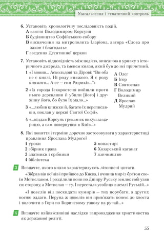55
Узагальнення і тематичний контроль
6. Установіть хронологічну послідовність подій.
А взяття Володимиром Корсуня
Б будівництво Софійського собору
В висвячення на митрополита Іларіона, автора «Слова про
закон і благодать»
Г зведення Десятинної церкви
7. Установіть відповідність між подією, описаною в уривку з істо-
ричного джерела, та іменем князя, який був до неї причетний.
1 «І мовив… Аскольдові та Дірові: “Ви оба
не є князі. Ні роду княжого. Я є роду
княжого… А се — син Рюриків…”»
2 «Із города Іскоростеня вийшли проти
нього деревляни й убили [його] і дру-
жину його, бо було їх мало…»
3 «…любив книжки й, багато їх переписав-
ши, поклав у церкві Святої Софії».
4 «…віддав Корсунь грекам як викуп за ца-
рицю, а сам повернувся в Київ…»
А Олег
Б Ігор
В Святослав
Г Володимир
Великий
Д Ярослав
Мудрий
8. Які поняття і терміни доречно застосовувати у характеристиці
правління Ярослава Мудрого?
1 уроки
2 збірник права
3 златники і срібники
4 бібліотека
5 монастирі
6 Хозарський каганат
7 язичництво
3 Визначте, якого князя характеризують літописні цитати.
«Зібрав він воїнів і прийшов до Києва, і вчинив мир із братом сво-
їм Мстиславом. І розділили вони по Дніпру Руську землю: собі узяв
сю сторону, а Мстислав — ту. І перестала усобиця в землі Руській…»
«І повелів він поскидати кумирів — тих порубати, а других
вогню оддати. Перуна ж повелів він прив’язати коневі до хвоста
і волочити з Гори по Боричевому узвозу на ручай…»
4 Визначте найважливіші наслідки запровадження християнства
як державної релігії.
 