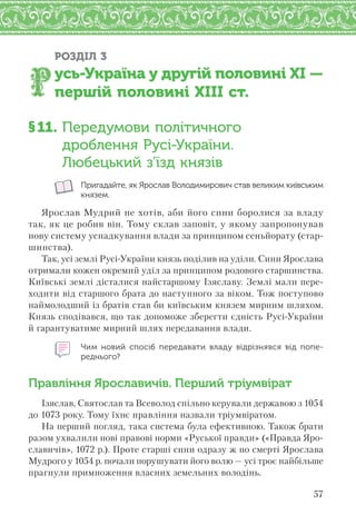 57
РОЗДІЛ 3
усь-Україна у другій половині XI —
першій половині XIII ст.
§11. Передумови політичного
дроблення Русі-України.
Любецький з’їзд князів
Пригадайте, як Ярослав Володимирович став великим київським
князем.
Ярослав Мудрий не хотів, аби його сини боролися за владу
так, як це робив він. Тому склав заповіт, у якому запропонував
нову систему успадкування влади за принципом сеньйорату (стар-
шинства).
Так, усі землі Русі-України князь поділив на уділи. Сини Ярослава
отримали кожен окремий уділ за принципом родового старшинства.
Київські землі дісталися найстаршому Ізяславу. Землі мали пере-
ходити від старшого брата до наступного за віком. Тож поступово
наймолодший із братів став би київським князем мирним шляхом.
Князь сподівався, що так допоможе зберегти єдність Русі-України
й гарантуватиме мирний шлях передавання влади.
Чим новий спосіб передавати владу відрізнявся від попе-
реднього?
Правління Ярославичів. Перший тріумвірат
Ізяслав, Святослав та Всеволод спільно керували державою з 1054
до 1073 року. Тому їхнє правління назвали тріумвіратом.
На перший погляд, така система була ефективною. Також брати
разом ухвалили нові правові норми «Руської правди» («Правда Яро-
славичів», 1072 р.). Проте старші сини одразу ж по смерті Ярослава
Мудрого у 1054 р. почали порушувати його волю — усі троє найбільше
прагнули примноження власних земельних володінь.
 