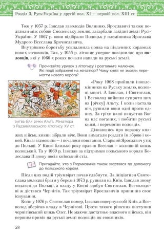 Розділ 3. Русь-Україна у другій пол. XI — першій пол. XIII ст.
58
Тож у 1057 р. Ізяслав заволодів Волинню, Ярославичі також по-
ділили між собою Смоленську землю, загарбали західні землі Русі-
України. У 1067 р. вони відібрали Полоцьк у племінника Ярослава
Мудрого Всеслава Брячиславича.
Внутрішню боротьбу ускладнила поява на південних кордонах
нових кочовиків. Так, у 1055 р. літопис уперше повідомляє про по-
ловців, які у 1060-х роках почали напади на руські землі.
Прочитайте уривок з літопису і розгляньте малюнок.
Які події зображені на мініатюрі? Чому князі не змогли пере-
могти нового ворога?
«Року 1068 прийшли інопле-
мінники на Руську землю, полов-
ці многі. А Ізяслав, і Святослав,
і Всеволод вийшли супроти них
на [річку] Альту. І коли настала
ніч, рушили вони одні проти од-
них. За гріхи наші напустив Бог
на нас поганих, і побігли руські
князі, і перемогли половці».
Дізнавшись про поразку кня-
жих військ, кияни зібрали віче. Вони вимагали роздати їм зброю і ко-
ней. Князі відмовили — і почалося повстання. Старший Ярославич утік
до Польщі. У Києві близько року правив Всеслав — колишній князь
полоцький. Та у 1069 р. Ізяслав за підтримки польського короля Бо-
леслава ІІ знову посів київський стіл.
Пригадайте, хто з Рюриковичів також звертався по допомогу
до польського короля.
Після цих подій тріумвірат почав слабнути. За ініціативи Свято-
слава молодші брати у березні 1073 р. рушили на Київ. Ізяслав знову
подався до Польщі, а владу у Києві здобув Святослав. Всеволодо-
ві ж дістався Чернігів. Так тріумвірат Ярославичів припинив своє
існування.
Коли у 1076 р. Святослав помер, Ізяслав повернув собі Київ, а Все-
волод зберігав владу в Чернігові. Проти такого рішення виступив
чернігівський князь Олег. Не маючи достатньо власного війська, він
першим привів на руські землі половців як союзників.
Битва біля річки Альта. Мініатюра
з Радзивіллівського літопису. ХV ст.
 