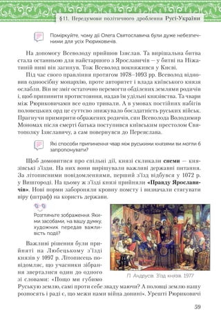59
§11. Передумови політичного дроблення Русі-України
Поміркуйте, чому дії Олега Святославича були дуже небезпеч-
ними для усіх Рюриковичів.
На допомогу Всеволоду прийшов Ізяслав. Та вирішальна битва
стала останньою для найстаршого з Ярославичів — у битві на Ніжа-
тиній ниві він загинув. Тож Всеволод вокняжився у Києві.
Під час свого правління протягом 1078–1093 рр. Всеволод відно-
вив одноосібну монархію, проте авторитет і влада київського князя
ослабли. Він не зміг остаточно перемогти обділених землями родичів
і, щоб припинити протистояння, надав їм удільні князівства. Та чвари
між Рюриковичами все одно тривали. А в умовах постійних набігів
половецьких орд це суттєво знижувало боєздатність руських військ.
Прагнучи примирити ображених родичів, син Всеволода Володимир
Мономах після смерті батька поступився київським престолом Свя-
тополку Ізяславичу, а сам повернувся до Переяслава.
Які способи припинення чвар між руськими князями ви могли б
запропонувати?
Щоб домовитися про спільні дії, князі скликали снеми — кня-
зівські з’їзди. На них вони вирішували важливі державні питання.
За літописними повідомленнями, перший з’їзд відбувся у 1072 р.
у Вишгороді. На цьому ж з’їзді князі прийняли «Правду Ярослави-
чів». Нові норми забороняли кровну помсту і визначали стягувати
віру (штраф) на користь держави.
Розгляньте зображення. Яки-
ми засобами, на вашу думку,
художник передав важли-
вість події?
Важливі рішення були при-
йняті на Любецькому з’їзді
князів у 1097 р. Літописець по-
відомляє, що учасники зібран-
ня зверталися один до одного
зі словами: «Пощо ми губимо
Руськую землю, самі проти себе зваду маючи? А половці землю нашу
розносять і раді є, що межи нами війна донині». Урешті Рюриковичі
П. Андрусів. З’їзд князів. 1977
 