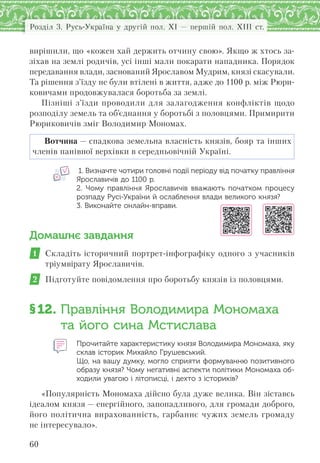 Розділ 3. Русь-Україна у другій пол. XI — першій пол. XIII ст.
60
вирішили, що «кожен хай держить отчину свою». Якщо ж хтось за-
зіхав на землі родичів, усі інші мали покарати нападника. Порядок
передавання влади, заснований Ярославом Мудрим, князі скасували.
Та рішення з’їзду не були втілені в життя, адже до 1100 р. між Рюри-
ковичами продовжувалася боротьба за землі.
Пізніші з’їзди проводили для залагодження конфліктів щодо
розподілу земель та об’єднання у боротьбі з половцями. Примирити
Рюриковичів зміг Володимир Мономах.
Вотчина — спадкова земельна власність князів, бояр та інших
членів панівної верхівки в середньовічній Україні.
1. Визначте чотири головні події періоду від початку правління
Ярославичів до 1100 р.
2.  Чому правління Ярославичів вважають початком процесу
розпаду Русі-України й ослаблення влади великого князя?
3. Виконайте онлайн-вправи.
Домашнє завдання
1 Складіть історичний портрет-інфографіку одного з учасників
тріумвірату Ярославичів.
2 Підготуйте повідомлення про боротьбу князів із половцями.
§12. Правління Володимира Мономаха
та його сина Мстислава
Прочитайте характеристику князя Володимира Мономаха, яку
склав історик Михайло Грушевський.
Що, на вашу думку, могло сприяти формуванню позитивного
образу князя? Чому негативні аспекти політики Мономаха об-
ходили увагою і літописці, і дехто з істориків?
«Популярність Мономаха дійсно була дуже велика. Він зіставсь
ідеалом князя — енергійного, запопадливого, для громади доброго,
його політична вирахованність, гарбаннє чужих земель громаду
не інтересувало».
 
