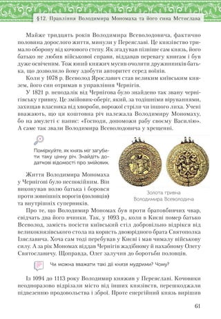 61
§12. Правління Володимира Мономаха та його сина Мстислава
Майже тридцять років Володимира Всеволодовича, фактично
половина дорослого життя, минули у Переяславі. Це князівство три-
мало оборону від кочового степу. Як згадував пізніше сам князь, його
батько не любив військової справи, віддавав перевагу книгам і був
дуже освіченим. Тож юний княжич мусив очолити дружинників бать-
ка, що дозволило йому здобути авторитет серед воїнів.
Коли у 1078 р. Всеволод Ярославич став великим київським кня-
зем, його син отримав в управління Чернігів.
У 1821 р. неподалік від Чернігова було знайдено так звану черні-
гівську гривну. Це змійовик-оберіг, який, за тодішніми віруваннями,
захищав власника від хвороби, ворожої стріли чи іншого лиха. Учені
вважають, що ця коштовна річ належала Володимиру Мономаху,
бо на амулеті є напис: «Господи, допоможи рабу своєму Василію».
А саме так звали Володимира Всеволодовича у хрещенні.
Поміркуйте, як князь міг загуби-
ти таку цінну річ. Знайдіть до-
даткові відомості про змійовик.
Життя Володимира Мономаха
у Чернігові було неспокійним. Він
виконував волю батька і боровся
проти зовнішніх ворогів (половців)
та внутрішніх суперників.
Про те, що Володимир Мономах був проти братовбивчих чвар,
свідчать два його вчинки. Так, у 1093 р., коли в Києві помер батько
Всеволод, замість посісти київський стіл добровільно відрікся від
великокнязівського стола на користь двоюрідного брата Святополка
Ізяславича. Хоча сам тоді перебував у Києві і мав чималу військову
силу. А за рік Мономах віддав Чернігів жадібному й нахабному Олегу
Святославичу. Щоправда, Олег залучив до боротьби половців.
Чи можна вважати такі дії князя мудрими? Чому?
Із 1094 до 1113 року Володимир княжив у Переяславі. Кочовики
неодноразово відрізали місто від інших князівств, перешкоджали
підвезенню продовольства і зброї. Проте енергійний князь вирішив
Золота гривна
Володимира Всеволодича
 