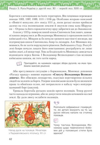 Розділ 3. Русь-Україна у другій пол. XI — першій пол. XIII ст.
62
боротися з кочовиками на їхніх територіях. Він ініціював переможні
походи 1103, 1107, 1109, 1111 і 1116 рр. Особливо яскраво описаний
в «Повісті минулих літ» похід 1111 р., коли руські полки пройшли
далеко на схід половецькою землею й змусили сина хана Шарука-
ня — Отрока та його сорокатисячну орду забратися аж до Закавказзя.
А коли у 1113 р. помер великий князь Святополк Ізяславич, замож-
ні кияни звернулися до Володимира Мономаха із проханням посісти
київський стіл. Міщани ж бо почали громити маєтності воєводи, що
підтримував князя Святополка, бояр та лихварів. Але Мономах від-
мовився, бо не хотів порушувати рішення Любецького з’їзду. Розгуб-
лені бояри почали лякати його повстаннями: розграбують не лише
майно знаті, а й монастирі. Тож за бездіяльність Мономаху доведеться
відповідати перед Богом. І Володимир Всеволодович став великим
київським князем, як того хотів народ.
Пригадайте, як називали народні збори русичів, на яких при-
ймали важливі рішення.
Аби врегулювати ситуацію з боржниками, Мономах доповнив
«Руську правду» новими нормами «Статуту Володимира Всеволо-
довича». Він обмежив лихварство, скасував перетворення вільних
людей на холопів за борги. Уперше князівською волею були визначені
права та обов’язки селян, які потрапляли в кабалу через невідпра-
цьований борг (закупи).
Тривала боротьба руських князів проти половців. Тепер русичі
часто нападали першими, аби не допустити походів кочовиків на свої
землі. Це дало змогу ослабити половців.
Розгляньте зображення і поміркуй-
те, які деталі вказують на  те,  що
руські війська напали на  стоянку
половців.
Чому тактика Володимира Мо-
номаха щодо перенесення бойо-
вих дій у  половецькі степи була
вдалою?
Напад русів на половців. Мініатюра
з Радзивіллівського літопису. XV ст.
 