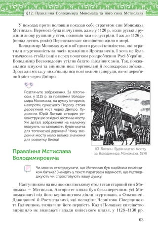 63
§12. Правління Володимира Мономаха та його сина Мстислава
У походах проти половців показав себе стратегом син Мономаха
Мстислав. Перемога була відчутною, адже у 1120 р., коли руські дру-
жини знову рушили у степ, половців там не зустріли. І аж до 1126 р.
(понад десять років) Переяславське князівство жило в мирі.
Володимир Мономах зумів об’єднати руські князівства, які втра-
тили згуртованість за часів правління Ярославичів. І хоча це була
тимчасова стабілізація перед початком роздроблення Русі-України,
Володимир Всеволодович утілив багато важливих змін. Так, пожва-
вилися існуючі та виникли нові торговельні й господарські зв’язки.
Зростали міста, у них з’являлися нові величні споруди, як-от дерев’я-
ний міст через Дніпро.
Розгляньте зображення. За  літопи-
сом, у 1115 р. за правління Володи-
мира Мономаха, на думку істориків,
навпроти сучасного Подолу стояв
дерев’яний міст через Дніпро. Ху-
дожник Юрій Логвин створив ре-
конструкцію західної частини мосту.
Які деталі зображення на малюнку
вказують на важливість будівництва
для тогочасної держави? Чому зве-
дення мосту мало велике значення
для розвитку Києва?
Правління Мстислава
Володимировича
Чи можна стверджувати, що Мстислав був надійним помічни-
ком батька? Знайдіть у тексті параграфа відомості, що підтвер-
джують чи спростовують вашу думку.
Наступником на великокнязівському столі став старший син Мо-
номаха — Мстислав. Авторитет князя був беззаперечним: усі Мо-
номаховичі під його керівництвом діяли згуртовано, а Ольговичі,
Давидовичі й Ростиславичі, які володіли Чернігово-Сіверщиною
та Галичиною, визнавали його першість. Коли Полоцьке князівство
вирішило не визнавати влади київського князя, у 1128–1130 рр.
Ю. Логвин. Будівництво мосту
за Володимира Мономаха. 1979
 
