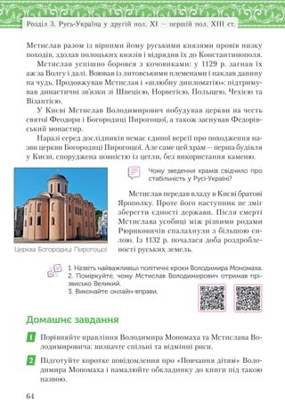 Розділ 3. Русь-Україна у другій пол. XI — першій пол. XIII ст.
64
Мстислав разом із вірними йому руськими князями провів низку
походів, здолав полоцьких князів і відрядив їх до Константинополя.
Мстислав успішно боровся з кочовиками: у 1129 р. загнав їх
аж за Волгу і далі. Воював із литовськими племенами і наклав данину
на чудь. Продовжував Мстислав і «шлюбну дипломатію»: підтриму-
вав династичні зв’язки зі Швецією, Норвегією, Польщею, Чехією та
Візантією.
У Києві Мстислав Володимирович побудував церкви на честь
святої Феодори і Богородиці Пирогощої, а також заснував Федорів-
ський монастир.
Наразі серед дослідників немає єдиної версії про походження на-
зви церкви Богородиці Пирогощої. Але саме цей храм—перша будівля
у Києві, споруджена повністю із цегли, без використання каменю.
Чому зведення храмів свідчило про
стабільність у Русі-Україні?
Мстислав передав владу в Києві братові
Ярополку. Проте його наступник не зміг
зберегти єдності держави. Після смерті
Мстислава усобиці між різними родами
Рюриковичів спалахнули з більшою си-
лою. Із 1132 р. почалася доба роздробле-
ності руських земель.
1. Назвіть найважливіші політичні кроки Володимира Мономаха.
2. Поміркуйте, чому Мстислав Володимирович отримав прі-
звисько Великий.
3. Виконайте онлайн-вправи.
Домашнє завдання
1 Порівняйте правління Володимира Мономаха та Мстислава Во-
лодимировича: визначте спільні та відмінні риси.
2 Підготуйте коротке повідомлення про «Повчання дітям» Воло-
димира Мономаха і намалюйте обкладинку до книги під такою
назвою.
Церква Богородиці Пирогощої
 