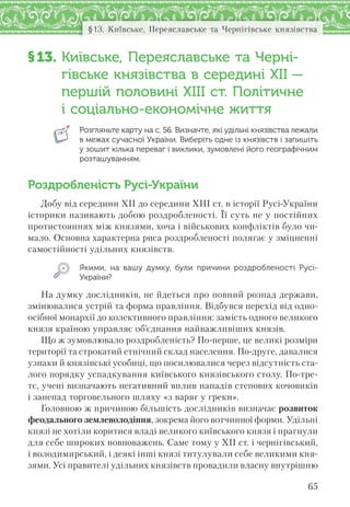 65
§13. Київське, Переяславське та Чернігівське князівства
§13. Київське, Переяславське та Черні-
гівське князівства в середині XII —
першій половині XIIІ ст. Політичне
і соціально-економічне життя
Розгляньте карту на с. 56. Визначте, які удільні князівства лежали
в межах сучасної України. Виберіть одне із князівств і запишіть
у зошит кілька переваг і виклики, зумовлені його географічним
розташуванням.
Роздробленість Русі-України
Добу від середини XII до середини XIII ст. в історії Русі-України
історики називають добою роздробленості. Її суть не у постійних
протистояннях між князями, хоча і військових конфліктів було чи-
мало. Основна характерна риса роздробленості полягає у зміцненні
самостійності удільних князівств.
Якими, на вашу думку, були причини роздробленості Русі-
України?
На думку дослідників, не йдеться про повний розпад держави,
змінювалися устрій та форма правління. Відбувся перехід від одно-
осібної монархії до колективного правління: замість одного великого
князя країною управляє об’єднання найважливіших князів.
Що ж зумовлювало роздробленість? По-перше, це великі розміри
території та строкатий етнічний склад населення. По-друге, давалися
узнаки й князівські усобиці, що посилювалися через відсутність ста-
лого порядку успадкування київського князівського столу. По-тре-
тє, учені визначають негативний вплив нападів степових кочовиків
і занепад торговельного шляху «з варяг у греки».
Головною ж причиною більшість дослідників визначає розвиток
феодального землеволодіння, зокрема його вотчинної форми. Удільні
князі не хотіли коритися владі великого київського князя і прагнули
для себе широких повноважень. Саме тому у XII ст. і чернігівський,
і володимирський, і деякі інші князі титулували себе великими кня-
зями. Усі правителі удільних князівств провадили власну внутрішню
 