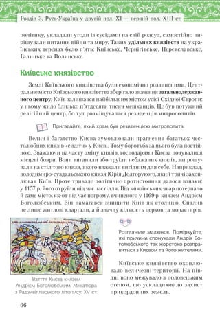 Розділ 3. Русь-Україна у другій пол. XI — першій пол. XIII ст.
66
політику, укладали угоди із сусідами на свій розсуд, самостійно ви-
рішували питання війни та миру. Таких удільних князівств на укра-
їнських теренах було п’ять: Київське, Чернігівське, Переяславське,
Галицьке та Волинське.
Київське князівство
Землі Київського князівства були економічно розвиненими. Цент-
ральне місто Київського князівства зберігало значення загальнодержав-
ного центру. Київ залишався найбільшим містом усієї Східної Європи:
у ньому жило близько п’ятдесяти тисяч мешканців. Це був потужний
релігійний центр, бо тут розміщувалася резиденція митрополитів.
Пригадайте, який храм був резиденцією митрополита.
Велич і багатство Києва зумовлювали прагнення багатьох чес-
толюбних князів «сидіти» у Києві. Тому боротьба за нього була постій-
ною. Зважаючи на часту зміну князів, господарями Києва почувалися
місцеві бояри. Вони виганяли або труїли небажаних князів, запрошу-
вали на стіл того князя, якого вважали вигідним для себе. Наприклад,
володимиро-суздальського князя Юрія Долгорукого, який тричі захоп-
лював Київ. Проте тривале політичне протистояння далося взнаки:
у 1157 р. його отруїли під час застілля. Від князівських чвар потерпало
й саме місто, як-от під час погрому, вчиненого у 1169 р. князем Андрієм
Боголюбським. Він намагався знищити Київ як столицю. Спалив
не лише житлові квартали, а й значну кількість церков та монастирів.
Розгляньте малюнок. Поміркуйте,
які причини спонукали Андрія Бо-
голюбського так жорстоко розпра-
витися з Києвом та його жителями.
Київське князівство охоплю-
вало величезні території. На пів-
дні воно межувало з половецьким
степом, що ускладнювало захист
прикордонних земель.
Взяття Києва князем
Андрієм Боголюбським. Мініатюра
з Радзивіллівського літопису. ХV ст.
 