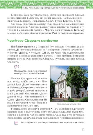 67
§13. Київське, Переяславське та Чернігівське князівства
Київщина була густонаселеною. Літописи називають близько
вісімдесяти міст і містечок, які до неї входили. Найбільші з них —
Вишгород, Білгород, Іскоростень, Овруч, Туров, Корсунь, Юр’їв.
Джерелом багатства споконвіку були родючі чорноземи й поліські
корисні копалини. А вигідне розташування князівства сприяло вну-
трішній і міжнародній торгівлі. Мережа річок з’єднувала Київську
землю з найвіддаленішими куточками Русі та сусідніми народами.
Чернігово-Сіверське князівство
Найбільшу територію у Південній Русі займало Чернігівське кня-
зівство. До нього входили землі на Лівобережжі (головна їх частина —
у басейні Десни). У середині XII ст. від Чернігова відокремилося
Новгород-Сіверське князівство, а згодом й інші, дрібніші. Великими
містами регіону були Новгород-Сіверськ, Путивль, Брянськ, Курськ,
Стародуб.
Пригадайте, який чернігівський
князь у ХІІ ст. правив Києвом.
Чернігів був другим за величи-
ною серед найбільших міст Пів-
денної Русі. Долю Чернігівського
й Новгород-Сіверського князівств
у добу роздробленості визначали
князі династій Ольговичів і Дави-
довичів (від імені засновників —
Олега і Давида Святославичів). Ці
роди ворогували через бажання
зайняти чернігівський стіл.
У період свого розквіту в середині ХІІ ст. князівство відігравало
важливу роль в політичному житті руських земель. Зріс вплив Оль-
говичів, які певний час володіли Києвом. Саме тоді було збудовано
Кирилівську церкву, яка стала усипальницею чернігівських князів.
Які особливості мала внутрішня політика чернігівських князів?
Кирилівська церква, Київ
 