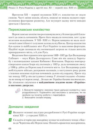 Розділ 3. Русь-Україна у другій пол. XI — першій пол. XIII ст.
68
Протягом ХІІ — першої половини ХІІІ ст. князівство не знало
спокою. Часті зміни князів, облоги, пожежі не можна назвати спри-
ятливими факторами розвитку. Але всупереч цьому місто швидко
зростало і багатіло.
Переяславське князівство
Переяславське князівство розташовувалося у безпосередній близь-
кості до земель кочовиків. Проте його вважали почесним, хоч і дуже
нелегким володінням. У XII—XIII ст. Переяславщина не мала полі-
тичної самостійності та цілком залежала від Києва. Центр князівства
був одним із найбільших міст Русі-України та важливою фортецею.
Надійні мури захищали від половецької загрози не тільки жителів
прикордонного міста, а й усю Русь.
Видатним його правителем протягом 1169–1187 рр. був Володимир
Глібович — онук Юрія Долгорукого. Саме він вів запеклу бороть-
бу з половецькими ханами Кобяком і Кончаком. Поразка новгород-
сіверського князя Ігоря від половців у 1185 р. дала кочовикам змогу
у 1186 р. дійти до Переяслава й оточити місто. Але Володимир зумів
мобілізувати військо, розгромив половців, а наступного року разом
з іншими князями відігнав кочовиків далеко від кордону. Проте під
час походу 1187 р. він застудився і помер. У літописі сказано: «І плака-
ли по ньому всі переяславці… За ним же Україна багато постогнала».
Це літописне свідчення є найдавнішою згадкою назви «Україна»
в писемних джерелах.
1. Визначте переваги і виклики трьох удільних князівств у часи
роздробленості. Порівняйте свої висновки із записами, які ви
зробили на початку роботи з параграфом.
2. Виконайте онлайн-вправу.
Домашнє завдання
1 Визначте основні наслідки роздробленості Русі-України напри-
кінці ХІІ — у середині ХІІІ ст.
2 Складіть історію про мандрівку купця чи освіченого ченця з Киє-
ва до Чернігова або Переяслава. Опишіть враження мандрівника.
 