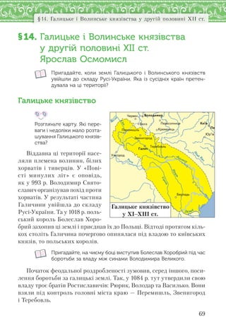 69
§14. Галицьке і Волинське князівства у другій половині ХІІ ст.
§14. Галицьке і Волинське князівства
у другій половині ХІІ ст.
Ярослав Осмомисл
Пригадайте, коли землі Галицького і  Волинського князівств
увійшли до складу Русі-України. Яка із сусідніх країн претен-
дувала на ці території?
Галицьке князівство
Розгляньте карту. Які пере-
ваги і недоліки мало розта-
шування Галицького князів-
ства?
Віддавна ці території насе-
ляли племена волинян, білих
хорватів і тиверців. У «Пові-
сті минулих літ» є оповідь,
як у 993 р. Володимир Свято-
славич організував похід проти
хорватів. У результаті частина
Галичини увійшла до складу
Русі-України. Та у 1018 р. поль-
ський король Болеслав Хоро-
брий захопив ці землі і приєднав їх до Польщі. Відтоді протягом кіль-
кох століть Галичина почергово опинялася під владою то київських
князів, то польських королів.
Пригадайте, на чиєму боці виступив Болеслав Хоробрий під час
боротьби за владу між синами Володимира Великого.
Початок феодальної роздробленості зумовив, серед іншого, поси-
лення боротьби за галицькі землі. Так, у 1084 р. тут утвердили свою
владу троє братів Ростиславичів: Рюрик, Володар та Василько. Вони
взяли під контроль головні міста краю — Перемишль, Звенигород
і Теребовль.
Дунай
Прут
Сірет
Д
ністер
Ïåðåñîïíèöÿ
Çâåíèãîðîä
Ïåðåìèøëü
Âîëîäèìèð
Êðåìåíåöü Ïå
Òåðåáîâëü
Óæãîðîä
Áåðëàäü
×åðâåí
Ãàëè÷
Þð’¿â
Áåëç Êè¿â
Галицьке князівство
у ХІ–ХІІІ ст.
 