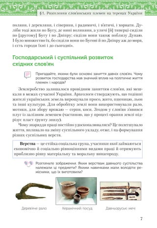 7
§1. Розселення слов’янських племен на теренах України
поляни, і деревляни, і сіверяни, і радимичі, і в’ятичі, і хорвати. Ду-
ліби тоді жили по Бугу, де нині волиняни, а уличі [й] тиверці сиділи
по [другому] Бугу і по Дніпру; сиділи вони також поблизу Дунаю.
І було множество їх, бо сиділи вони по Бугові й по Дніпру аж до моря,
і єсть городи їхні і до сьогодні».
Господарський і суспільний розвиток
східних слов’ян
Пригадайте, якими були основні заняття давніх слов’ян. Чому
розвиток господарства мав значний вплив на політичне життя
племен і народів?
Землеробство залишалося провідним заняттям слов’ян, які меш-
кали в межах сучасної України. Археологи стверджують, що тодішні
жителі українських земель вирощували просо, жито, пшеницю, льон
та інші культури. Для обробітку землі вони використовували рало,
мотики, для збору врожаю — серпи, коси. Згодом у слов’ян з’явився
плуг із залізним лемешем (частиною, що у процесі орання землі під-
різує пласт ґрунту знизу).
Чому знаряддя праці постійно удосконалювалися? Це полегшувало
життя, впливало на зміну суспільного укладу, отже, і на формування
різних суспільних верств.
Верства — це стійка соціальна група, учасники якої займаються
економічно й соціально рівноцінними видами праці й отримують
приблизно рівну матеріальну та моральну винагороду.
Розгляньте зображення. Яким верствам давнього суспільства
належали ці предмети? Якими навичками мали володіти ре-
місники, що їх виготовили?
Дерев’яне рало Керамічний посуд Давньоруські мечі
 