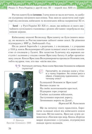 Розділ 3. Русь-Україна у другій пол. XI — першій пол. XIII ст.
70
Ростиславичі були ізгоями. І хоча вони не мали вотчини, та здобу-
ли підтримку місцевого населення. Тож змогли захистити свої тери-
торії від посягань київських та волинських військ наприкінці ХІ ст.
Ізгої — у Русі-Україні XI–XII ст. люди, що вийшли зі свого зви-
чайного суспільного становища з різних обставин і перебували під
опікою церкви.
Київському князеві Всеволоду Ярославичу не було іншого вихо-
ду, як визнати за Ростиславичами зайняті ними землі. Це рішення
підтвердив у 1097 р. Любецький з’їзд.
Після довгої боротьби і з родичами, і з поляками, і з угорцями
у 1144 р. князь Володимирко об’єднав галицькі землі в єдине князів-
ство зі столицею у Галичі. Він захистив Галичину від ворожих на-
ступів і залишив у спадок синові Ярославу багату й добре організо-
вану землю. Князя Ярослава Володимировича прозвали Осмомислом,
тобто мудрим; тим, хто має «вісім мислів».
Розгляньте світлину. Яким князя Ярослава Осмомисла зобразив
скульптор?
Прочитайте, як описано князя у «Сло-
ві о полку Ігоревім». Які спільні риси в
образі, створеному художником, і пое-
тичному описі?
Галицький Осмомисле Ярославе!
Високо сидиш ти
На своїм золотокованім престолі,
Підперши гори угорські
Своїми залізними військами,
Заступивши королеві дорогу,
Зачинивши ворота на Дунаї…
Переклад М. Рильського
Ще на початку свого правління, боро-
нячи галицькі землі від київського князя
Ізяслава Мстиславича, Ярослав зумів до-
мовитися з Києвом про мир. Князь зберігав
мирні відносини з сусідами, підтримував
походи проти половців.
Л. Яремчук.
Ярослав Осмомисл. 1989
 
