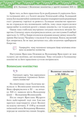 71
§14. Галицьке і Волинське князівства у другій половині ХІІ ст.
Крім того, за його правління було розбудовано й укріплено бага-
то галицьких міст, а у Галичі зведено Успенський собор. Галицький
князь був надзвичайно заможним завдяки підкарпатським родовищам
солі і розвитку торгівлі та ремесел. Галицьке князівство практич-
но не страждало від половецьких набігів, тому сюди переселялися
працелюбні та освічені русичі з інших князівств, і не тільки русичі.
Однак така стабільна внутрішня ситуація посилила місцеве бо-
ярство. Спочатку знать підтримувала князя, але поступово її амбіції
зростали. І у 1171 р. бояри оголосили відьмою кохану жінку князя бо-
яриню Настаську Чагрівну і спалили її на вогнищі. Князь змушений
був змиритися, бо не мав достатньо сил, аби остаточно приборкати
боярство.
Поміркуйте, чому посилення галицьких бояр негативно впли-
вало на розвиток князівства.
Наступник Ярослава Осмомисла Володимир Ярославич не мав
таланту ані політика, ані полководця. Тому ситуація в Галицькому
князівстві за його правління суттєво погіршилася.
Волинське князівство
Розгляньте карту. Чим вирізнялося
територіальне положення Волин-
ського князівства?
На північному сході Галичина ме-
жувала із Волинським князівством.
Воно сформувалося в ХІ — на почат-
ку ХІІ ст. навколо міста Володимир
(нині — Володимир-Волинський).
Після смерті Ярослава Мудрого
його найстарший тоді син Ізяслав
прагнув перетворити землі Волині
на власну вотчину. У 1119 р. великий
київський князь Володимир Мономах
передав це князівство синові Андрію.
Ïåðåñîïíèöÿ
Çâåíèãîðîä
Ïåðåìèøëü
Äîðîãîáóæ
Âîëîäèìèð
Êðåìåíåöü
Äîðîãè÷èí
Óæãîðîä
Ãîðîäíî
Øóìñüê
Áåðåñòÿ
×åðâåí
Ï³íñüê
Ëóöüê
Ãàëè÷
Òóð³â
Áåëç
Волинське князівство
у ХІ–ХІІІ ст.
 