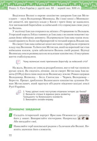 Розділ 3. Русь-Україна у другій пол. XI — першій пол. XIII ст.
72
Виділення Волині в окреме князівство завершив Ізяслав Мсти-
славич — онук Володимира Мономаха. Як і інші князі з Мономахо-
вої династії, він прагнув влади у Києві і тричі йому це вдавалося.
Але виснажений боротьбою за київський стіл спрямував свою увагу
на Волинь.
У політиці Ізяслав спирався на зв’язки з Угорщиною та Польщею.
Угорський король Гейза ставився до Ізяслава з великою повагою і на-
давав йому військову допомогу. Підтримували Ізяслава також поль-
ський правитель Болеслав Криворотий та чеський король Владислав.
По смерті Ізяслава київські князі востаннє спробували отримати
владу над Волинню. Та його син Мстислав, який на короткий час став
київським князем, зумів забезпечити Волинь своїй родині. Відтоді
Волинська земля розвивалася як незалежне князівство, і її внутрішнє
життя стабілізувалося.
Чому волинські князі припинили боротьбу за київський стіл?
На жаль, Волинь не уникла роздроблення, яке в той час охопило
руські землі. Як свідчить літопис, після смерті Мстислава Ізясла-
вича (1170 р.) його сини поділили Волинську землю: Роман одержав
Володимир, Всеволод — Белз, Святослав — Червен, Володимир —
Берестя. Процес дроблення Волинського князівства зупинив Ро-
ман Мстиславич, який прагнув об’єднати південно-західні землі
Русі-України.
1. Чому удільні князі поступово втрачали інтерес до Києва?
2. Визначте спільні й відмінні риси розвитку
Галицького та Волинського князівств.
3. Виконайте онлайн-вправу.
Домашнє завдання
1 Складіть історичний портрет Ярослава Осмомисла і запишіть
його у зошит. Використайте піктограми. Наприклад: .
Або вигадайте свої.
2 Намалюйте герб князівської родини з Галичини або Волині. По-
ясніть значення його елементів.
 