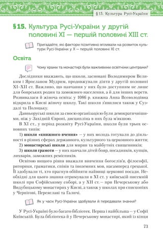73
§15. Культура Русі-України
§15. Культура Русі-України у другій
половині ХІ — першій половині ХІІІ ст.
Пригадайте, які фактори позитивно впливали на розвиток куль-
тури Русі-України у Х — першій половині ХІ ст.
Освіта
Чому храми та монастирі були важливими освітніми центрами?
Дослідники вважають, що школи, засновані Володимиром Вели-
ким і Ярославом Мудрим, продовжували діяти у другій половині
ХІ–ХІІ ст. Важливо, що навчання у них було доступним не лише
для боярських родин та заможного населення, а й для інших верств.
Розвивалася й жіноча освіта: у 1086 р. княжна Анна Всеволодівна
відкрила в Києві жіночу школу. Такі школи з’явилися також у Суз-
далі та Полоцьку.
Давньоруські школи за своєю організацією були демократичніши-
ми, ніж у Західній Європі, дисципліна в них була м’якшою.
В ХІ ст., у період розквіту Русі-України, школи були трьох ос-
новних типів:
1) школи «книжного вчення» — у них молодь готували до діяль-
ності в різних сферах державного, культурного та церковного життя;
2) монастирські школи для мирян та майбутніх священників;
3) школи грамоти — у них навчали дітей бояр, посадників, купців,
лихварів, заможних ремісників.
Освітою вищого рівня вважали вивчення богослів’я, філософії,
риторики, граматики, співів та іноземних мов, насамперед грецької.
Її здобували ті, хто прагнув обійняти найвищі церковні посади. Не-
обхідні для цього знання отримували в ХІ ст. у київській писемній
школі при Софійському соборі, а у ХІІ ст.— при Печерському або
Видубицькому монастирях у Києві, а також у школах при єпископіях
у Чернігові, Переяславі та Галичі.
Як у часи Русі-України здобували й передавали знання?
У Русі-Україні було багато бібліотек. Перша і найбільша — у Софії
Київській. Була бібліотека й у Печерському монастирі, який із кінця
 