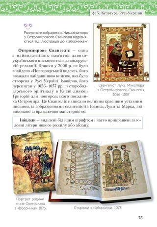 75
§15. Культура Русі-України
Розгляньте зображення. Чим мініатюра
з Остромирового Євангелія відрізня-
ється від ілюстрацій до «Ізборника»?
Остромирове Євангеліє — одна
з найвидатніших пам’яток давньо-
українського письменства в давньорусь-
кій редакції. Допоки у 2000 р. не було
знайдено «Новгородський кодекс», його
вважали найдавнішою книгою, яка була
створена у Русі-Україні. Імовірно, його
переписав у 1056–1057 рр. зі старобол-
гарського оригіналу в Києві диякон
Григорій для новгородського посадни-
ка Остромира. Це Євангеліє написано великим красивим уставним
письмом, із зображеннями євангелістів Іоанна, Луки та Марка, які
виконано із вражаючою майстерністю.
Ініціали — виділені більшим шрифтом і часто прикрашені заго-
ловні літери нового розділу або абзацу.
Євангеліст Лука. Мініатюра
з Остромирового Євангелія.
1056–1057
Сторінки з «Ізборника». 1073
Портрет родини
князя Святослава
з «Ізборника». 1076
 