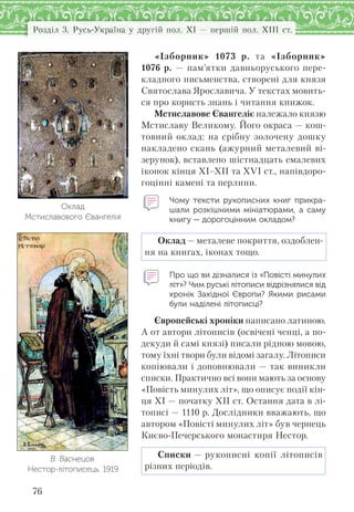 Розділ 3. Русь-Україна у другій пол. XI — першій пол. XIII ст.
76
«Ізборник» 1073 р. та «Ізборник»
1076 р. — пам’ятки давньоруського пере-
кладного письменства, створені для князя
Святослава Ярославича. У текстах мовить-
ся про користь знань і читання книжок.
Мстиславове Євангеліє належало князю
Мстиславу Великому. Його окраса — кош-
товний оклад: на срібну золочену дошку
накладено скань (ажурний металевий ві-
зерунок), вставлено шістнадцать емалевих
іконок кінця ХІ–ХІІ та XVI ст., напівдоро-
гоцінні камені та перлини.
Чому тексти рукописних книг прикра-
шали розкішними мініатюрами, а  саму
книгу — дорогоцінним окладом?
Оклад — металеве покриття, оздоблен-
ня на книгах, іконах тощо.
Про що ви дізналися із «Повісті минулих
літ»? Чим руські літописи відрізнялися від
хронік Західної Європи? Якими рисами
були наділені літописці?
Європейські хроніки написано латиною.
А от автори літописів (освічені ченці, а по-
декуди й самі князі) писали рідною мовою,
тому їхні твори були відомі загалу. Літописи
копіювали і доповнювали — так виникли
списки. Практично всі вони мають за основу
«Повість минулих літ», що описує події кін-
ця ХІ — початку ХІІ ст. Остання дата в лі-
тописі — 1110 р. Дослідники вважають, що
автором «Повісті минулих літ» був чернець
Києво-Печерського монастиря Нестор.
Списки — рукописні копії літописів
різних періодів.
Оклад
Мстиславового Євангелія
В. Васнецов.
Нестор-літописець. 1919
 