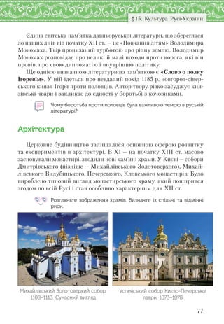 77
§15. Культура Русі-України
Єдина світська пам’ятка давньоруської літератури, що збереглася
до наших днів від початку ХІІ ст.,— це «Повчання дітям» Володимира
Мономаха. Твір пронизаний турботою про рідну землю. Володимир
Мономах розповідає про великі й малі походи проти ворога, які він
провів, про свою дипломатію і внутрішню політику.
Ще однією визначною літературною пам’яткою є «Слово о полку
Ігоревім». У ній ідеться про невдалий похід 1185 р. новгород-сівер-
ського князя Ігоря проти половців. Автор твору різко засуджує кня-
зівські чвари і закликає до єдності у боротьбі з кочовиками.
Чому боротьба проти половців була важливою темою в руській
літературі?
Архітектура
Церковне будівництво залишалося основною сферою розвитку
та експериментів в архітектурі. В ХІ — на початку ХІІІ ст. масово
засновували монастирі, зводили нові кам’яні храми. У Києві — собори
Дмитрівського (пізніше — Михайлівського Золотоверхого), Михай-
лівського Видубицького, Печерського, Кловського монастирів. Було
вироблено типовий вигляд монастирського храму, який поширився
згодом по всій Русі і став особливо характерним для ХІІ ст.
Розгляньте зображення храмів. Визначте їх спільні та відмінні
риси.
Успенський собор Києво-Печерської
лаври. 1073–1078
Михайлівський Золотоверхий собор.
1108–1113. Сучасний вигляд
 