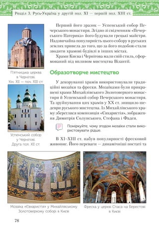 Розділ 3. Русь-Україна у другій пол. XI — першій пол. XIII ст.
78
Перший його зразок — Успенський собор Пе-
черського монастиря. Згідно зі свідченням «Печер-
ського Патерика» його будували грецькі майстри.
Надзвичайна популярність цього собору в руських
землях привела до того, що за його подобою стали
зводити храмові будівлі в інших містах.
Храми Києва і Чернігова мали свій стиль, сфор-
мований під впливом мистецтва Візантії.
Образотворче мистецтво
У декоруванні храмів використовували тради-
ційні мозаїки та фрески. Мозаїками були прикра-
шені храми Михайлівського Золотоверхого монас-
тиря й Успенський собор Печерського монастиря.
Та зруйнування цих храмів у ХХ ст. знищило ше-
деври руського мистецтва. Із Михайлівського хра-
му збереглися композиція «Євхаристія», зображен-
ня Димитрія Солунського, Стефана і Фадея.
Поміркуйте, чому згодом мозаїки стали вико-
ристовувати рідше.
В ХІ–ХІІІ ст. набув популярності фресковий
живопис. Його переваги — динамічніші постаті та
П’ятницька церква
в Чернігові.
Кін. ХІІ — поч. ХІІІ ст.
Успенський собор
у Чернігові.
Друга пол. ХІІ ст.
Мозаїка «Євхаристія» у Михайлівському
Золотоверхому соборі в Києві
Фреска у церкві Спаса на Берестові
в Києві
 