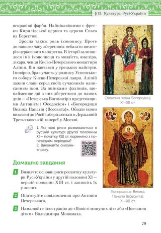 79
§15. Культура Русі-України
Свенська ікона Богородиці.
ХІ—ХІІ ст.
яскравіші фарби. Найцікавішими є фрес-
ки Кирилівської церкви та церкви Спаса
на Берестові.
Зросла також роль іконопису. Проте
до нашого часу збереглося небагато шедев-
рів церковного малярства. В історії залиши-
лося ім’я іконописця та мозаїста, ювеліра,
лікаря, ченця Києво-Печерського монастиря
Аліпія. Він навчався у грецьких майстрів.
Імовірно, брав участь у розпису Успенсько-
го собору Києво-Печерської лаври. Аліпій
зажив слави серед своїх сучасників напи-
санням ікон. За оцінками фахівців, що-
найменше дві з них збереглися до наших
днів — «Печерська Богоматір з предстоящи-
ми Антонієм і Феодосієм» і «Богородиця
Велика Панагія (Всесвята)». Обидві ікони
вивезені до Росії і зберігаються в Державній
Третьяковській галереї у Москві.
1. Які нові риси розвиваються в
руській культурі другої половини
ХІ — початку ХІІІ ст. порівняно з по-
переднім періодом?
2. Виконайте онлайн-
вправу.
Домашнє завдання
1 Визначте основні риси розвитку культу-
ри Русі-України у другій половині ХІ —
першій половині ХІІІ ст. і запишіть їх
у зошит.
2 Підготуйте повідомлення про Антонія
Печерського.
3 Намалюйте ілюстрацію до «Повісті минулих літ» або «Повчання
дітям» Володимира Мономаха.
Богородиця Велика
Панагія (Всесвята).
ХІ—ХІІ ст.
 
