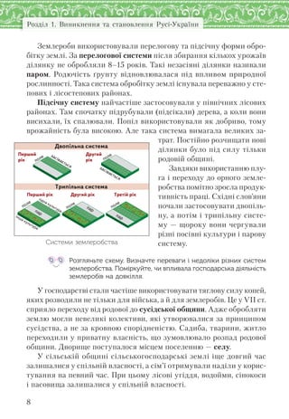 Розділ 1. Виникнення та становлення Русі-України
8
Землероби використовували перелогову та підсічну форми обро-
бітку землі. За перелогової системи після збирання кількох урожаїв
ділянку не обробляли 8–15 років. Такі незасіяні ділянки називали
паром. Родючість ґрунту відновлювалася під впливом природної
рослинності. Така система обробітку землі існувала переважно у сте-
пових і лісостепових районах.
Підсічну систему найчастіше застосовували у північних лісових
районах. Там спочатку підрубували (підсікали) дерева, а коли вони
висихали, їх спалювали. Попіл використовували як добриво, тому
врожайність була високою. Але така система вимагала великих за-
трат. Постійно розчищати нові
ділянки було під силу тільки
родовій общині.
Завдяки використанню плу-
га і переходу до орного земле-
робства помітно зросла продук-
тивність праці. Східні слов’яни
почали застосовувати двопіль-
ну, а потім і трипільну систе-
му — щороку вони чергували
різні посівні культури і парову
систему.
Розгляньте схему. Визначте переваги і недоліки різних систем
землеробства. Поміркуйте, чи впливала господарська діяльність
землеробів на довкілля.
У господарстві стали частіше використовувати тяглову силу коней,
яких розводили не тільки для війська, а й для землеробів. Це у VII ст.
сприяло переходу від родової до сусідської общини. Адже обробляти
землю могли невеликі колективи, які утворювалися за принципом
сусідства, а не за кровною спорідненістю. Садиба, тварини, житло
переходили у приватну власність, що зумовлювало розпад родової
общини. Дворище поступалося місцем поселенню — селу.
У сільській общині сільськогосподарські землі іще довгий час
залишалися у спільній власності, а сім’ї отримували наділи у корис-
тування на певний час. При цьому лісові угіддя, водойми, сінокоси
і пасовища залишалися у спільній власності.
Двопільна система
Трипільна система
Перший рік
Перший
рік
Другий рік
Другий
рік
Третій рік
поле
поле
поле
поле
засівається
поле засівається
пар
одна культура
інша культура
пар
пар
Системи землеробства
 