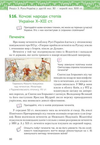 Розділ 3. Русь-Україна у другій пол. XI — першій пол. XIII ст.
80
§16. Кочові народи степів
України Х–ХІІІ ст.
Пригадайте назви кочових племен, які жили на теренах сучасної
України. Хто з них контактував зі східними слов’янами?
Печеніги
Про появу печенігів поблизу Русі-України йдеться у літописному
повідомленні про 915 р.: «Уперше прийшли печеніги на Руську землю
і, вчинивши мир з Ігорем, пішли до Дунаю».
Печеніги у той час підтримували союз із Візантією і нападали
на ті держави, які хотів тримати в покорі візантійський імператор.
Чому зовнішня політика князя
Святослава сприяла посиленню
печенігів?
Святослав Ігорьович під час
походів на хозар не мав конфлік-
тів із печенігами, але згодом си-
туація змінилася. У 968 р. вони
взяли в облогу Київ, а у 972 р.
влаштували засідку на дніпро-
вих порогах, де Святослав Ігорьович і загинув. Володимир Великий
та його наступник Ярослав Мудрий звели мережу прикордонних
укріплень, яка виявилася доволі ефективною.
Пригадайте, хто із князів розгромив печенігів.
У середині ХІ ст. посилився тиск на печенігів зі сходу. На землі
Північного Причорномор’я під тиском половців вторглися гузи (тор-
ки). Вони відтіснили печенігів до Нижнього Подунав’я. Візантійці
підкупили половецьких ханів і спільно з ними розгромили печенігів
у 1091 р. А у ХІІ ст. печеніги перестали існувати як окремий народ.
Опишіть побут печенігів так, як ви його уявляєте. На які особ-
ливості повсякденного життя вказує реконструкція на с.  81
зовнішнього вигляду печенізьких воїнів?
Перемога Микити Кожум’яки
над печенігом. Мініатюра
з Радзивіллівського літопису. ХV ст.
 
