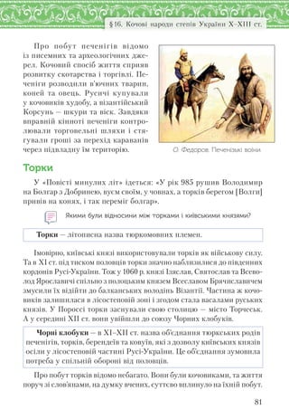 81
§16. Кочові народи степів України Х–ХІІІ ст.
О. Федоров. Печенізькі воїни
Про побут печенігів відомо
із писемних та археологічних дже-
рел. Кочовий спосіб життя сприяв
розвитку скотарства і торгівлі. Пе-
ченіги розводили в’ючних тварин,
коней та овець. Русичі купували
у кочовиків худобу, а візантійський
Корсунь — шкури та віск. Завдяки
вправній кінноті печеніги контро-
лювали торговельні шляхи і стя-
гували гроші за перехід караванів
через підвладну їм територію.
Торки
У «Повісті минулих літ» ідеться: «У рік 985 рушив Володимир
на Болгар з Добринею, вуєм своїм, у човнах, а торків берегом [Волги]
привів на конях, і так переміг болгар».
Якими були відносини між торками і київськими князями?
Торки — літописна назва тюркомовних племен.
Імовірно, київські князі використовували торків як військову силу.
Та в ХІ ст. під тиском половців торки значно наблизилися до південних
кордонів Русі-України. Тож у 1060 р. князі Ізяслав, Святослав та Всево-
лод Ярославичі спільно з полоцьким князем Всеславом Брячиславичем
змусили їх відійти до балканських володінь Візантії. Частина ж кочо-
виків залишилася в лісостеповій зоні і згодом стала васалами руських
князів. У Пороссі торки заснували свою столицю — місто Торчеськ.
А у середині ХІІ ст. вони увійшли до союзу Чорних клобуків.
Чорні клобуки — в ХІ–ХІІ ст. назва об’єднання тюркських родів
печенігів, торків, берендеїв та ковуїв, які з дозволу київських князів
осіли у лісостеповій частині Русі-України. Це об’єднання зумовила
потреба у спільній обороні від половців.
Про побут торків відомо небагато. Вони були кочовиками, та життя
поруч зі слов’янами, на думку вчених, суттєво вплинуло на їхній побут.
 