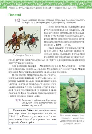 Розділ 3. Русь-Україна у другій пол. XI — першій пол. XIII ст.
82
Половці
Коли в літописі вперше згадано половецькі племена? Знайдіть
на карті на с. 56 територію, підконтрольну половцям.
Перші зіткнення з половцями для
русичів закінчилися невдачею. Од-
нак кочовики після цього не напада-
ли на Русь-Україну майже двадцять
років. Після відносного спокою акти-
візувалося русько-половецьке проти-
стояння у 1093–1117 рр.
Після невдалої спроби домовити-
ся про мир у 1095 р. руські князі ого-
лосили війну половцям. Володимир
Мономах запропонував об’єднати зу-
силля дружин всієї Руської землі і перейти від оборони до активного
наступу на кочовиків.
Два ворожих табори — Мономаховичів та Ольговичів — вели
непримиренну боротьбу. На боці Мономаховичів виступали Чорні
клобуки. Ольговичі спиралися на східних половців.
Після смерті Мстислава Великого кочо-
вики відновили напади на руські землі. По-
ходи ж русичів не мали бажаних наслідків.
Спроба новгород-сіверського князя Ігоря
Святославича у 1185 р. організувати влас-
ний похід завершилася поразкою, і хани
Кончак та Гзак розорили Переяславщину
і землі поблизу річки Сейм.
Розгляньте зображення. Що, на ва-
шу думку, може символізувати ця
кам’яна скульптура?
Половецька баба — надмогильна кам’я-
на статуя, пам’ятка сакрального мистецтва
ІХ—ХІІІ ст. Символізувала предків. Її вста-
новлювали зазвичай на вершинах високих
курганів або пагорбів.
О. Федоров. Половці
Половецька кам’яна баба
поблизу с. Никанорівка
Добропільського району
Донецької області
 