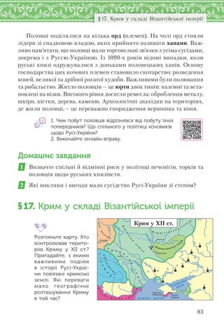 83
§17. Крим у складі Візантійської імперії
Половці поділялися на кілька орд (племен). На чолі орд стояли
лідери зі спадковою владою, яких прийнято називати ханами. Важ-
ливо пам’ятати, що половці мали торговельні зв’язки з усіма сусідами,
зокрема і з Руссю-Україною. Із 1090-х років відомі випадки, коли
руські князі одружувалися з доньками половецьких ханів. Основу
господарства цих кочових племен становило скотарство: розведення
коней, великої та дрібної рогатої худоби. Важливими були полювання
та рибальство. Житло половців — це юрти двох типів: наземні та вста-
новлені на візки. Високого рівня досягли ремесла: оброблення металу,
шкіри, кістки, дерева, каменю. Археологічні знахідки на територіях,
де жили половці,— це переважно спорядження вершника та коня.
1. Чим побут половців відрізнявся від побуту їхніх
попередників? Що спільного у політиці кочовиків
щодо Русі-України?
2. Виконайте онлайн-вправу.
Домашнє завдання
1 Визначте спільні й відмінні риси у політиці печенігів, торків та
половців щодо руських князівств.
2 Які виклики і вигоди мало сусідство Русі-України зі степом?
§17. Крим у складі Візантійської імперії
Розгляньте карту. Хто
контролював терито-
рію Криму у  ХІІ  ст.?
Пригадайте, з  якими
важливими подіям
в  історії Русі-Украї-
ни пов’язані кримські
землі. Які переваги
мало географічне
розташування Криму
в той час?
КОР.
П
О
Л
Ь
Щ
А
УГ
О
Р
Щ
И
Н
А
ВІ
З
А
Н
Т І Й С Ь А І М
П
Е
Р
ІЯ
КОРОЛ
ІВ
С
Т
В
О
Дон
Дон
П
рип’ять
Дніпро
Ч О Р Н Е М О Р Е
АЗОВСЬКЕ
МОРЕ
Дунай
Прут
Д
ніст
е
р
Д
ніпро
Ï Î
Ë
Î
Â
Ö
IÏåðåÿñëàâ
×åðí³ã³â
ÊÐÀÊ²Â
Ãàëè÷
ÊÈ¯Â
Õåðñîíåñ
(Êîðñóíü) Ñó´äåÿ
(Ñóðîæ)
Ч е р н і г і в с ь к а
з е
м
л
я
К
и
їв
с
ь
к
а
з
е
м
л
я
Г
а л и
ц
ь
к
а
з
е
м
л
я
Переяславська зем
л
я
К
Крим у ХІІ ст.
 
